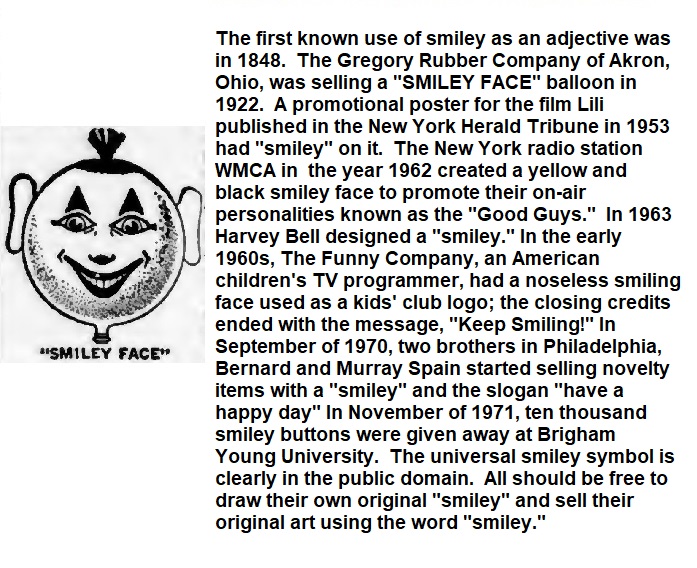 The first known use of smiley as an adjective was in 1848.  The Gregory Rubber Company of Akron, Ohio, was selling a "SMILEY FACE" balloon in 1922.  A promotional poster for the film Lili published in the New York Herald Tribune in 1953 had "smiley" on it.  The New York radio station WMCA in  the year 1962 created a yellow and black smiley face to promote their on-air personalities known as the "Good Guys."  In 1963 Harvey Bell designed a "smiley." In the early 1960s, The Funny Company, an American children's TV programmer, had a noseless smiling face used as a kids' club logo; the closing credits ended with the message, "Keep Smiling!" In September of 1970, two brothers in Philadelphia, Bernard and Murray Spain started selling novelty items with a "smiley" and the slogan "have a happy day" In November of 1971, ten thousand smiley buttons were given away at Brigham Young University.  The universal smiley symbol is clearly in the public domain.  All should be free to draw their own original "smiley" and sell their original art using the word "smiley."